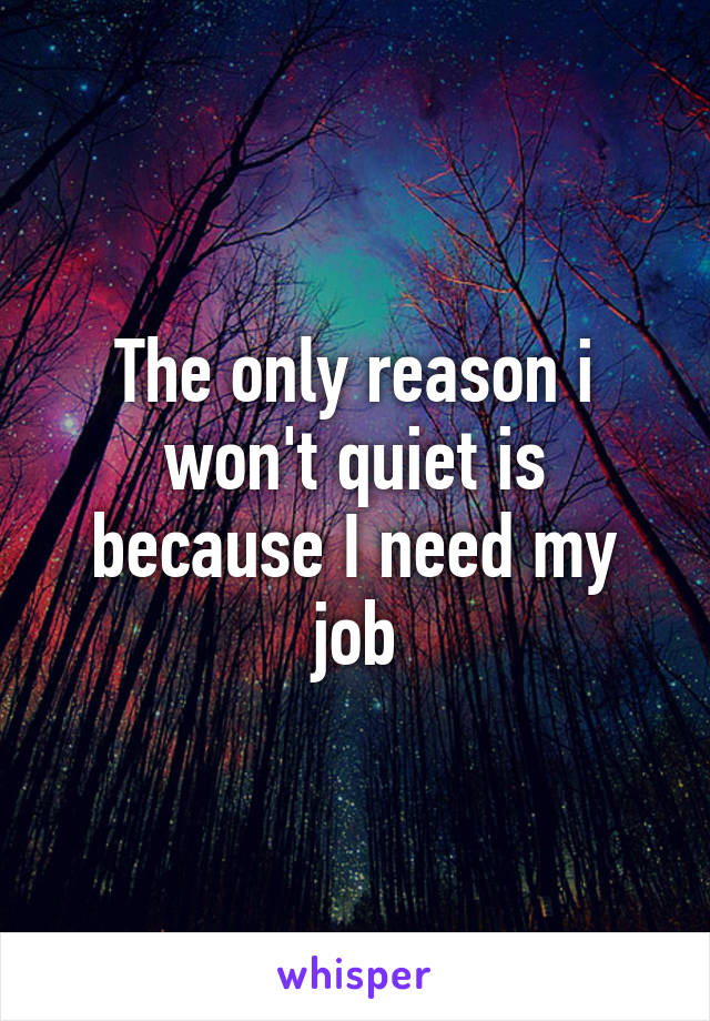 The only reason i won't quiet is because I need my job