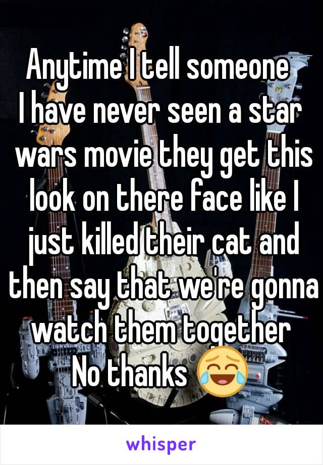 Anytime I tell someone 
I have never seen a star wars movie they get this look on there face like I just killed their cat and then say that we're gonna watch them together 
No thanks 😂