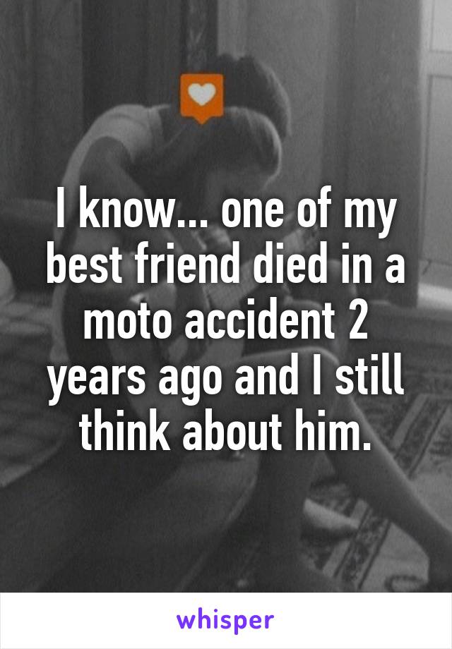 I know... one of my best friend died in a moto accident 2 years ago and I still think about him.