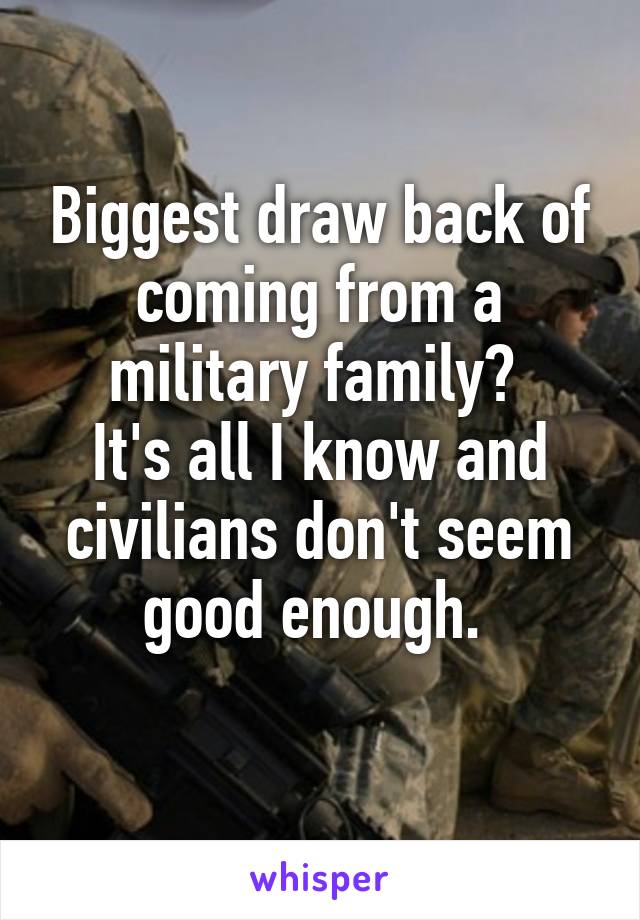 Biggest draw back of coming from a military family? 
It's all I know and civilians don't seem good enough. 
