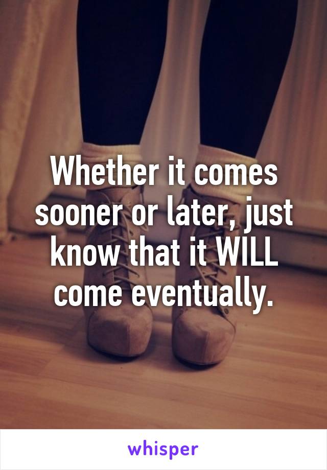 Whether it comes sooner or later, just know that it WILL come eventually.