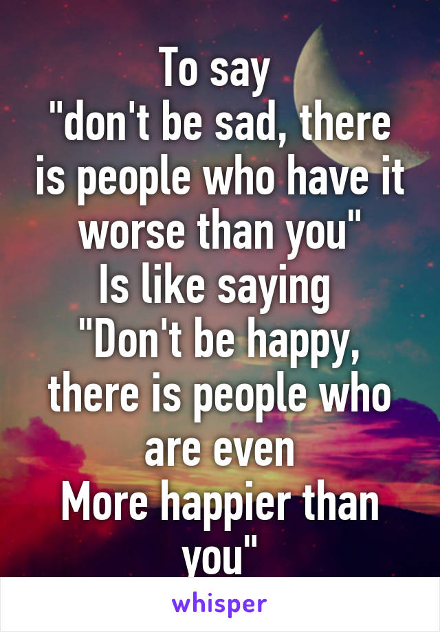 To say 
"don't be sad, there is people who have it worse than you"
Is like saying 
"Don't be happy, there is people who are even
More happier than you"