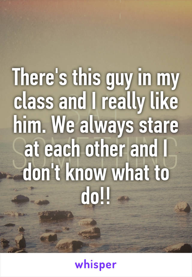 There's this guy in my class and I really like him. We always stare at each other and I don't know what to do!!