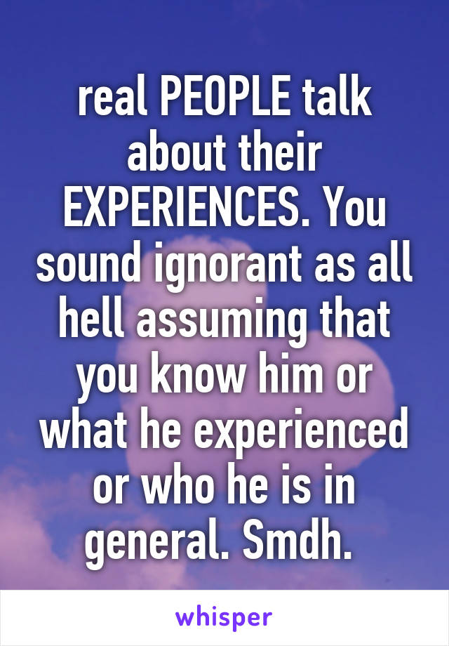 real PEOPLE talk about their EXPERIENCES. You sound ignorant as all hell assuming that you know him or what he experienced or who he is in general. Smdh. 