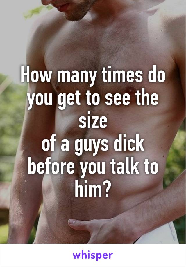 How many times do
you get to see the size
of a guys dick before you talk to him?