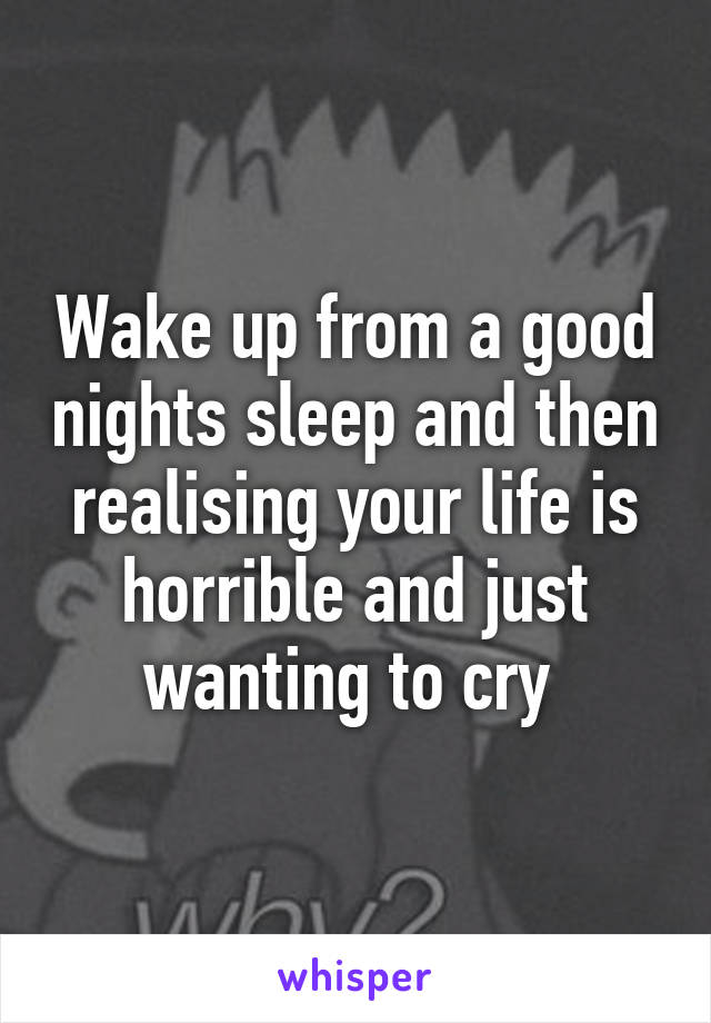 Wake up from a good nights sleep and then realising your life is horrible and just wanting to cry 