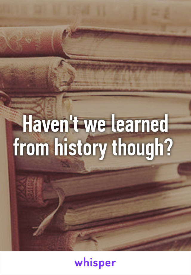 Haven't we learned from history though? 