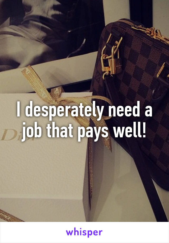 I desperately need a job that pays well!