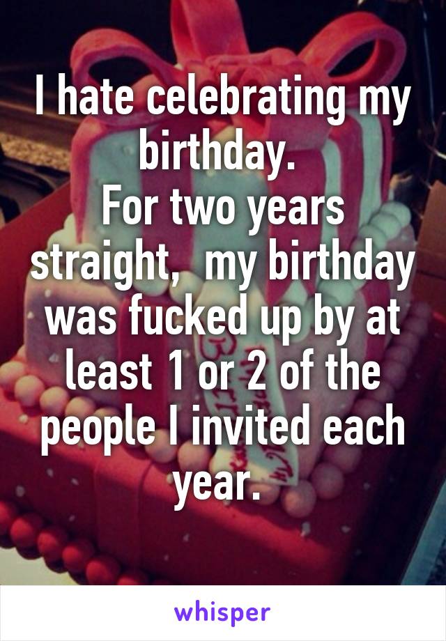 I hate celebrating my birthday. 
For two years straight,  my birthday was fucked up by at least 1 or 2 of the people I invited each year. 
