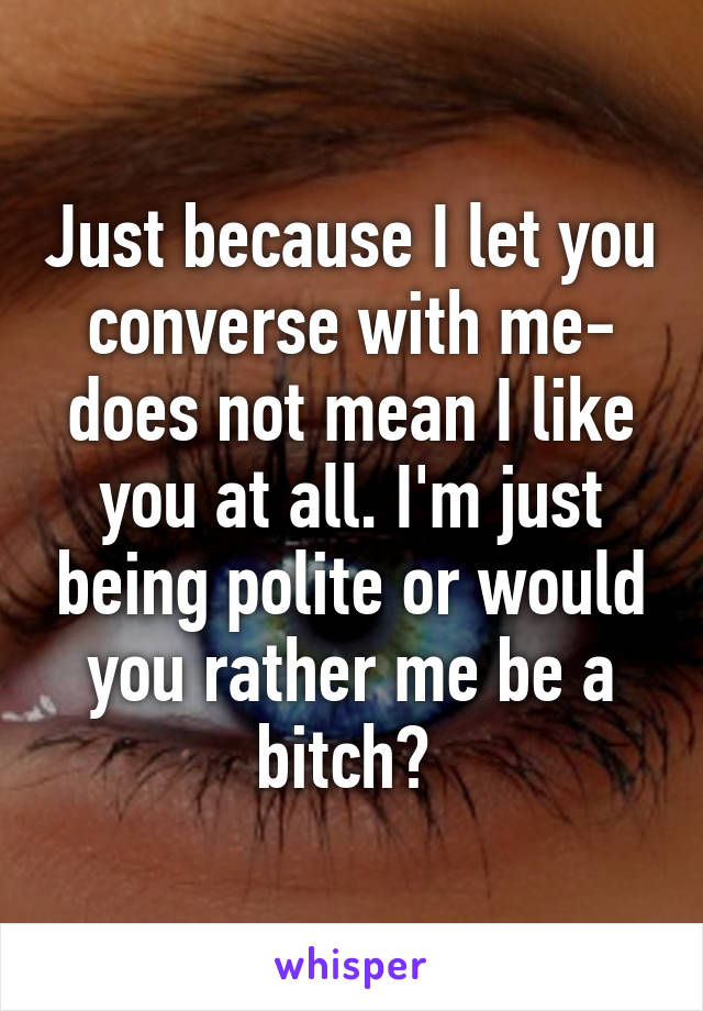 Just because I let you converse with me- does not mean I like you at all. I'm just being polite or would you rather me be a bitch? 