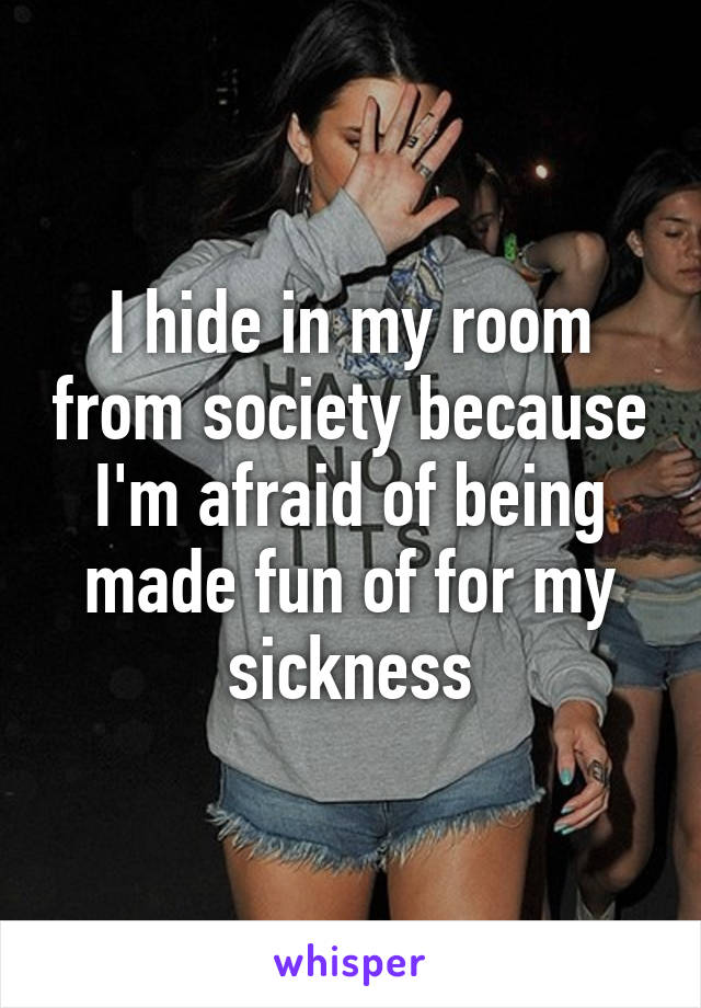 I hide in my room from society because I'm afraid of being made fun of for my sickness