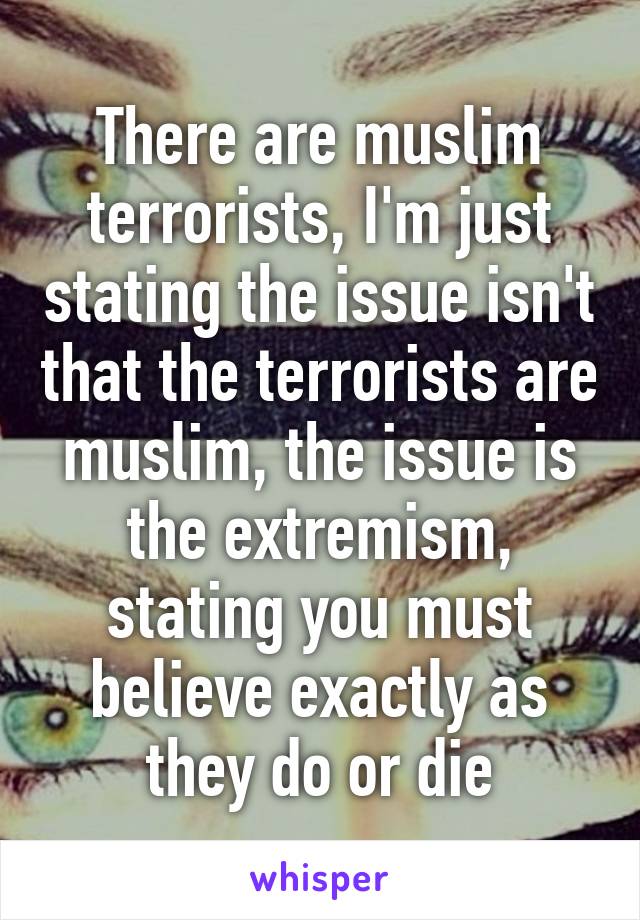 There are muslim terrorists, I'm just stating the issue isn't that the terrorists are muslim, the issue is the extremism, stating you must believe exactly as they do or die