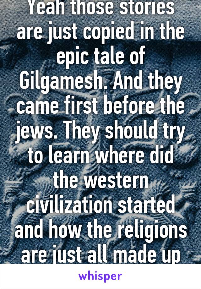 Yeah those stories are just copied in the epic tale of Gilgamesh. And they came first before the jews. They should try to learn where did the western civilization started and how the religions are just all made up and just pure bs haha