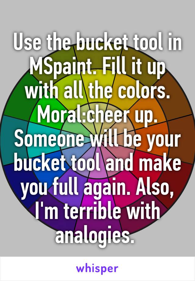 Use the bucket tool in MSpaint. Fill it up with all the colors. Moral:cheer up. Someone will be your bucket tool and make you full again. Also, I'm terrible with analogies. 