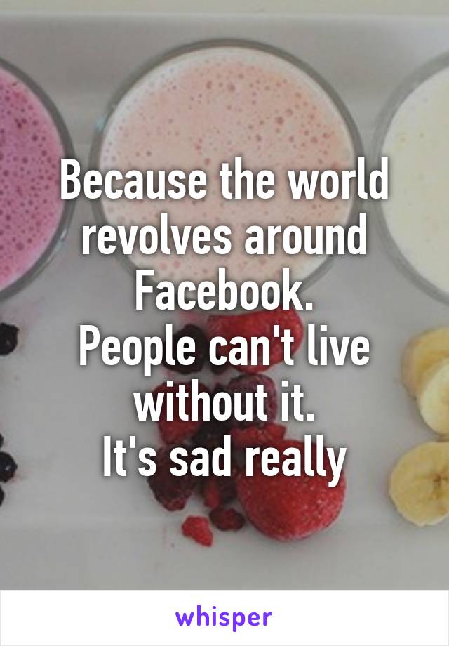 Because the world revolves around Facebook.
People can't live without it.
It's sad really