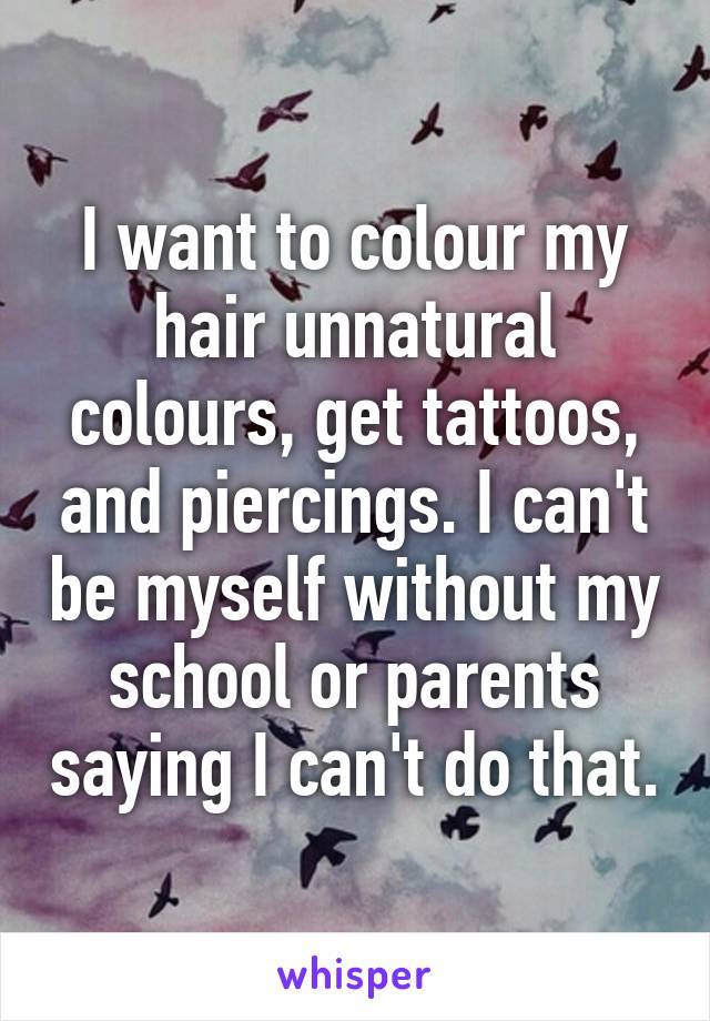 I want to colour my hair unnatural colours, get tattoos, and piercings. I can't be myself without my school or parents saying I can't do that.