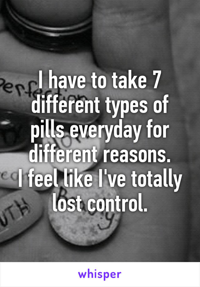 I have to take 7 different types of pills everyday for different reasons.
I feel like I've totally lost control.