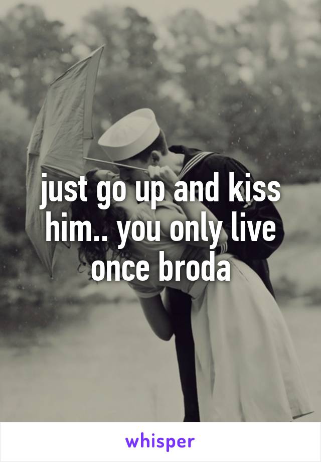 just go up and kiss him.. you only live once broda