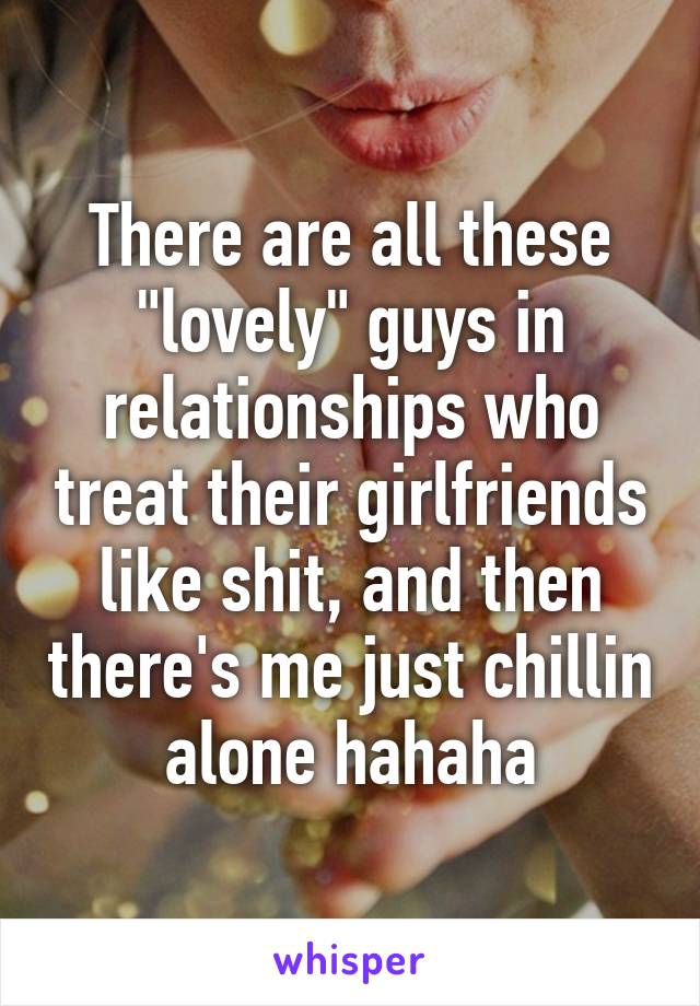 There are all these "lovely" guys in relationships who treat their girlfriends like shit, and then there's me just chillin alone hahaha