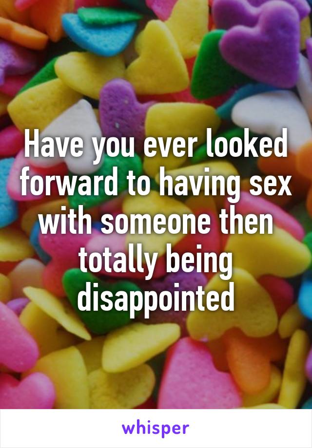 Have you ever looked forward to having sex with someone then totally being disappointed