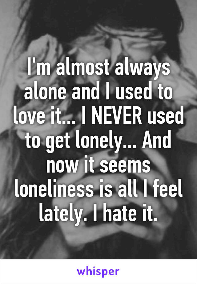 I'm almost always alone and I used to love it... I NEVER used to get lonely... And now it seems loneliness is all I feel lately. I hate it.