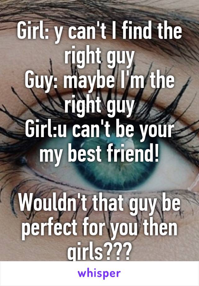 Girl: y can't I find the right guy
Guy: maybe I'm the right guy
Girl:u can't be your my best friend!

Wouldn't that guy be perfect for you then girls???