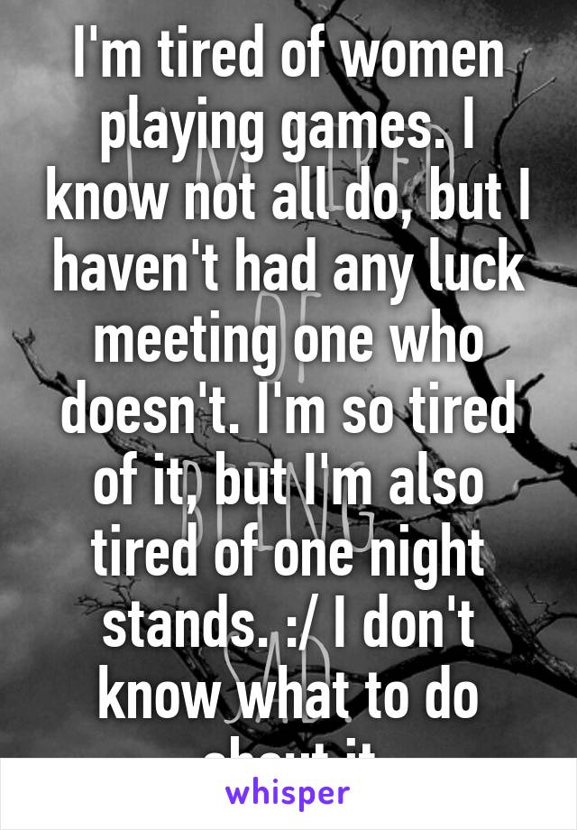 I'm tired of women playing games. I know not all do, but I haven't had any luck meeting one who doesn't. I'm so tired of it, but I'm also tired of one night stands. :/ I don't know what to do about it