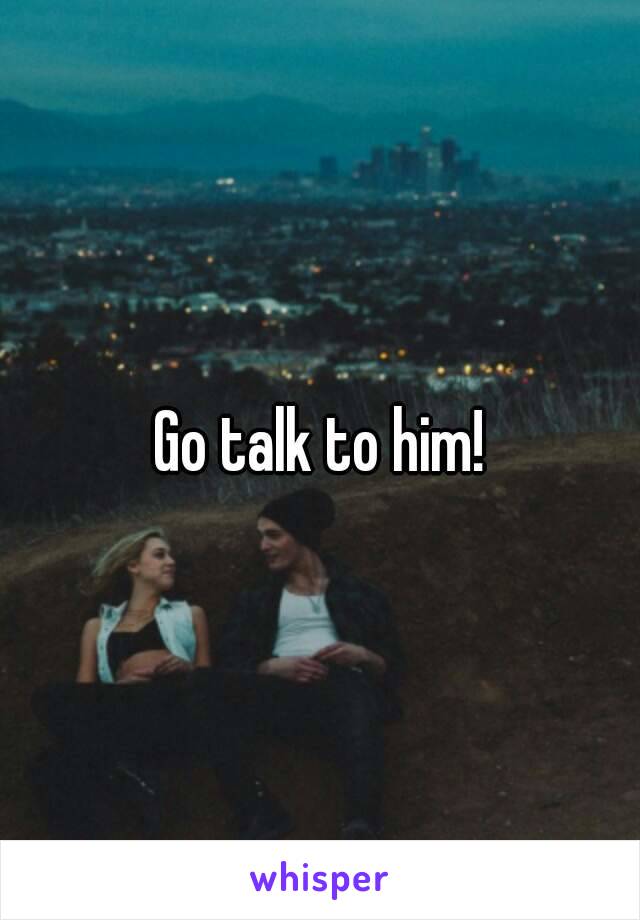 Go talk to him!