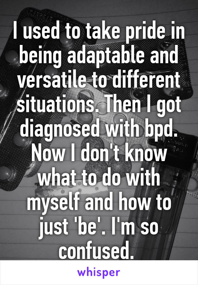 I used to take pride in being adaptable and versatile to different situations. Then I got diagnosed with bpd. Now I don't know what to do with myself and how to just 'be'. I'm so confused. 