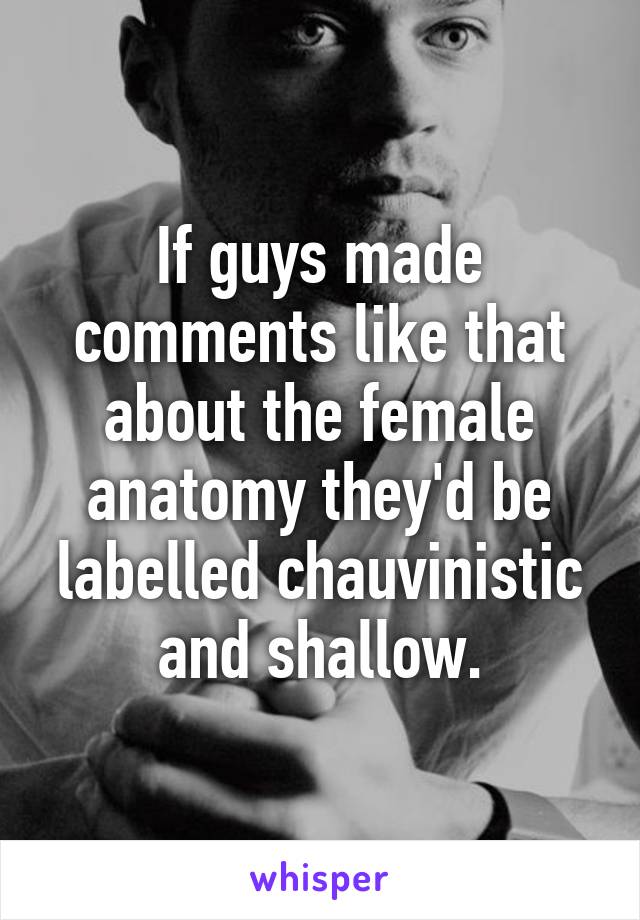 If guys made comments like that about the female anatomy they'd be labelled chauvinistic and shallow.