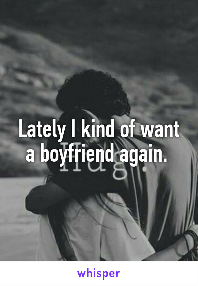 Lately I kind of want a boyfriend again. 