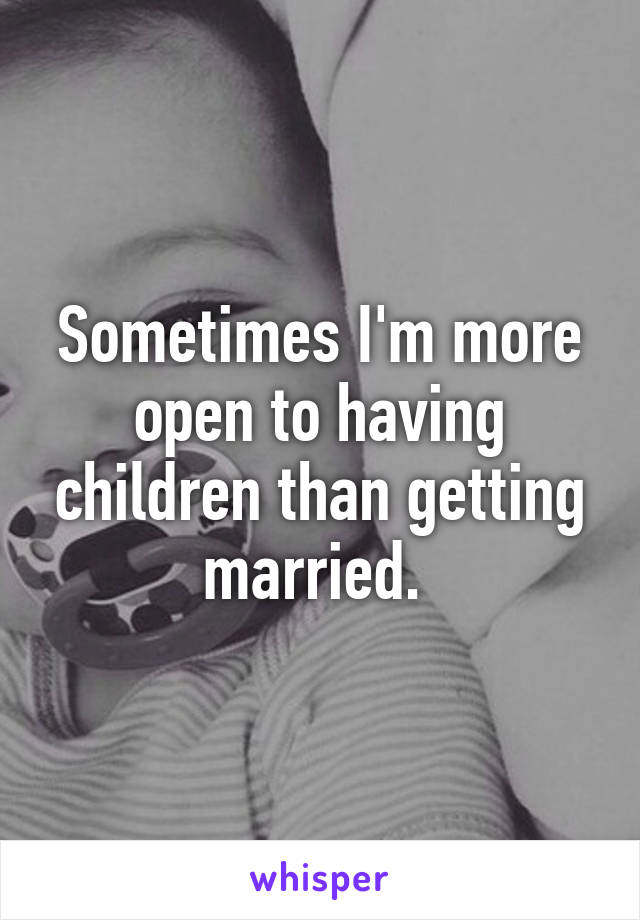 Sometimes I'm more open to having children than getting married. 