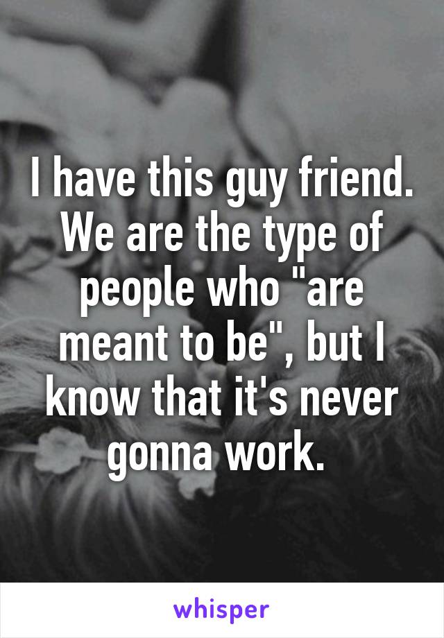 I have this guy friend. We are the type of people who "are meant to be", but I know that it's never gonna work. 