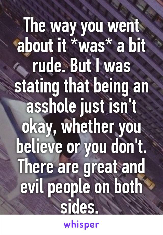 The way you went about it *was* a bit rude. But I was stating that being an asshole just isn't okay, whether you believe or you don't. There are great and evil people on both sides. 