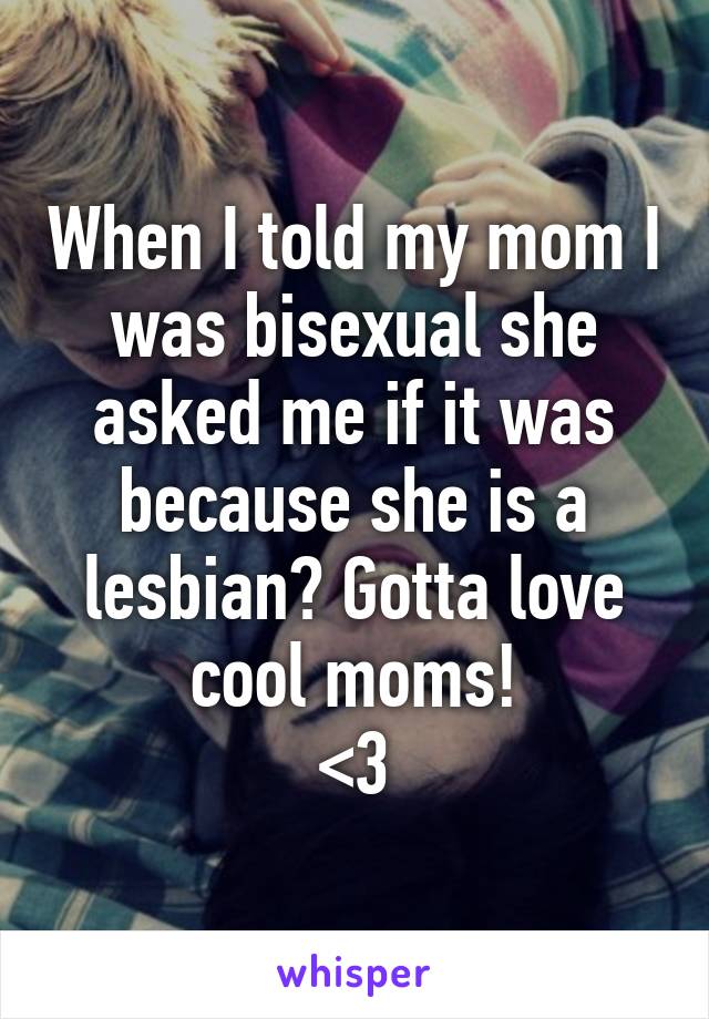 When I told my mom I was bisexual she asked me if it was because she is a lesbian? Gotta love cool moms!
<3