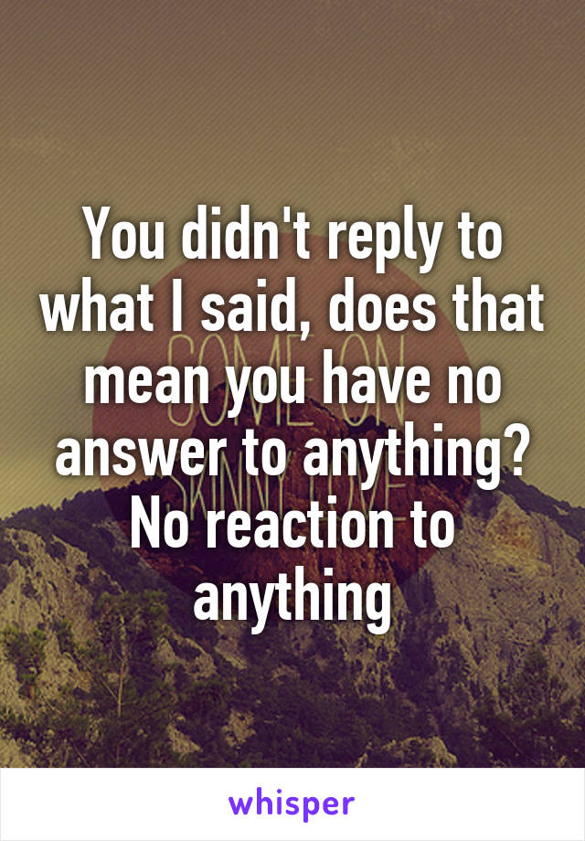 You didn't reply to what I said, does that mean you have no answer to anything? No reaction to anything