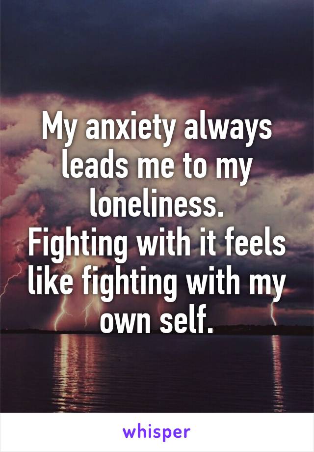 My anxiety always leads me to my loneliness.
Fighting with it feels like fighting with my own self.