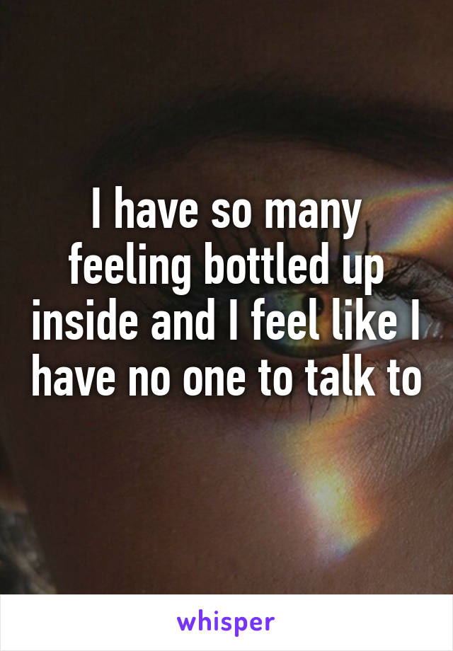 I have so many feeling bottled up inside and I feel like I have no one to talk to 