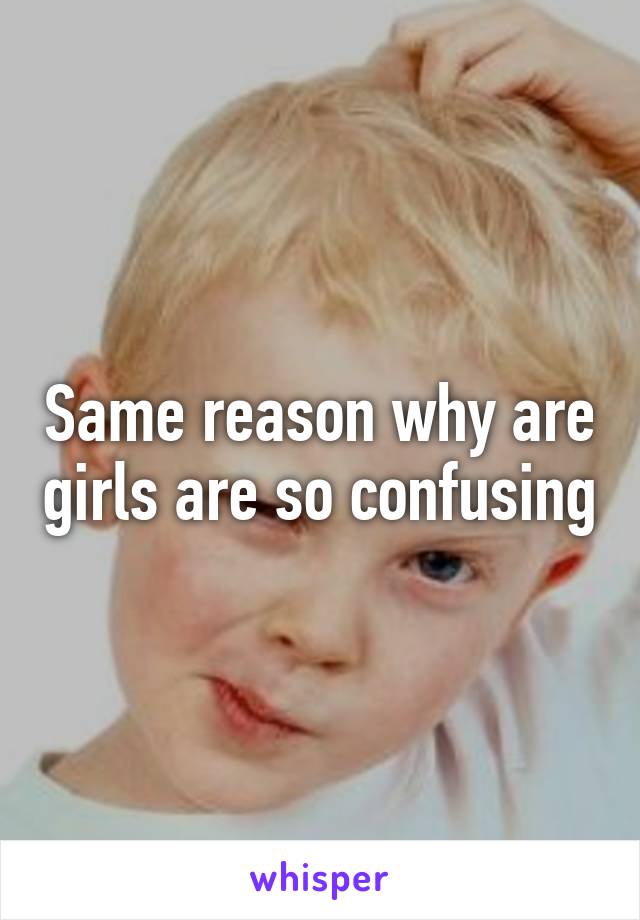 Same reason why are girls are so confusing