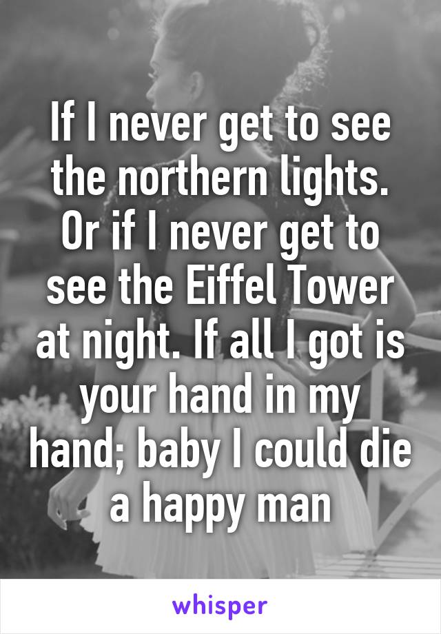 If I never get to see the northern lights. Or if I never get to see the Eiffel Tower at night. If all I got is your hand in my hand; baby I could die a happy man