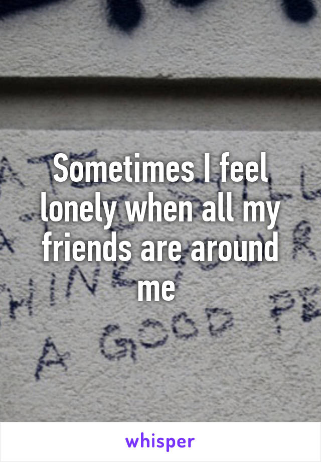 Sometimes I feel lonely when all my friends are around me 