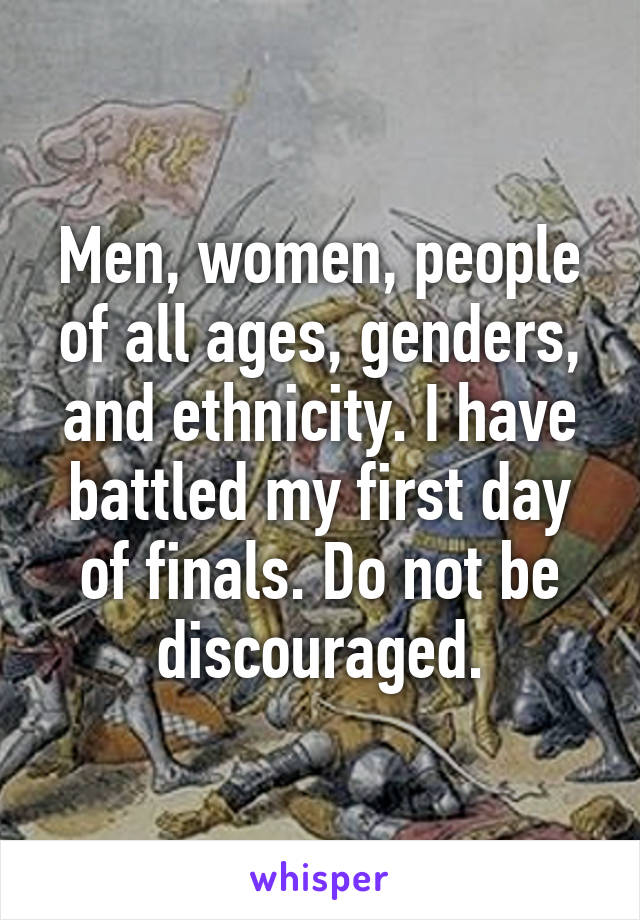 Men, women, people of all ages, genders, and ethnicity. I have battled my first day of finals. Do not be discouraged.