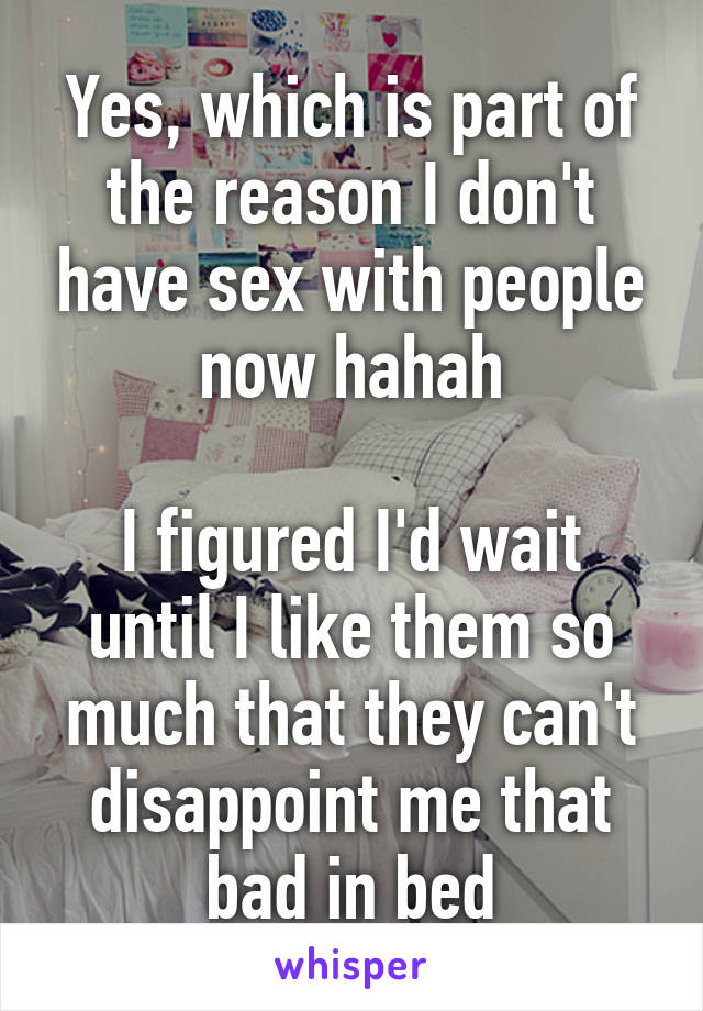 Yes, which is part of the reason I don't have sex with people now hahah

I figured I'd wait until I like them so much that they can't disappoint me that bad in bed