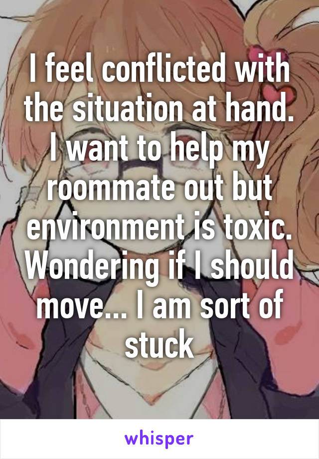 I feel conflicted with the situation at hand. I want to help my roommate out but environment is toxic. Wondering if I should move... I am sort of stuck
