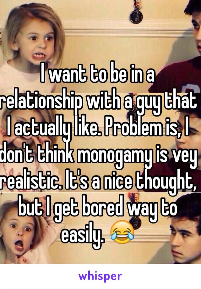 I want to be in a relationship with a guy that I actually like. Problem is, I don't think monogamy is vey realistic. It's a nice thought, but I get bored way to easily. 😂