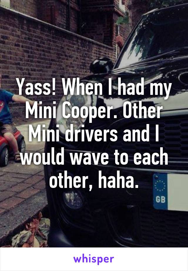 Yass! When I had my Mini Cooper. Other Mini drivers and I would wave to each other, haha.