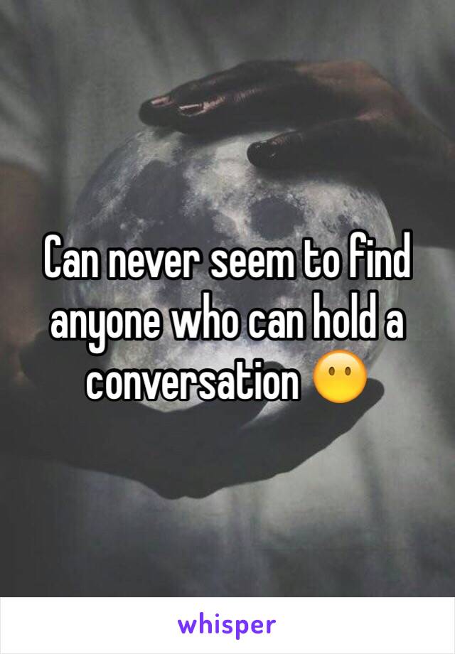 Can never seem to find anyone who can hold a conversation 😶