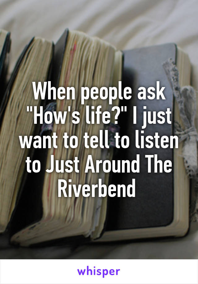 When people ask "How's life?" I just want to tell to listen to Just Around The Riverbend 