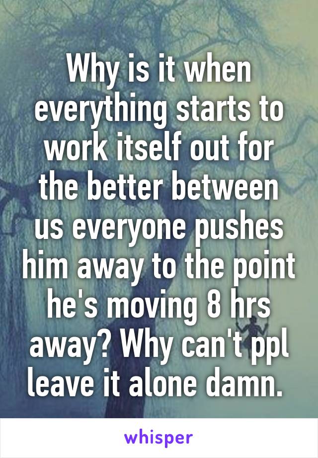 Why is it when everything starts to work itself out for the better between us everyone pushes him away to the point he's moving 8 hrs away? Why can't ppl leave it alone damn. 