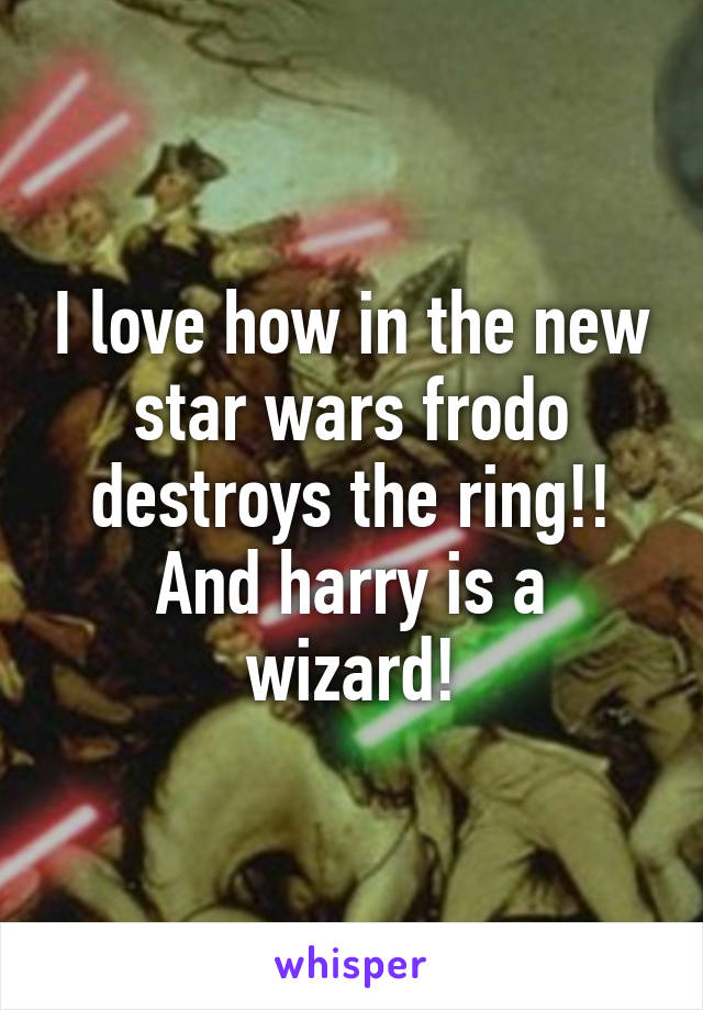 I love how in the new star wars frodo destroys the ring!! And harry is a wizard!